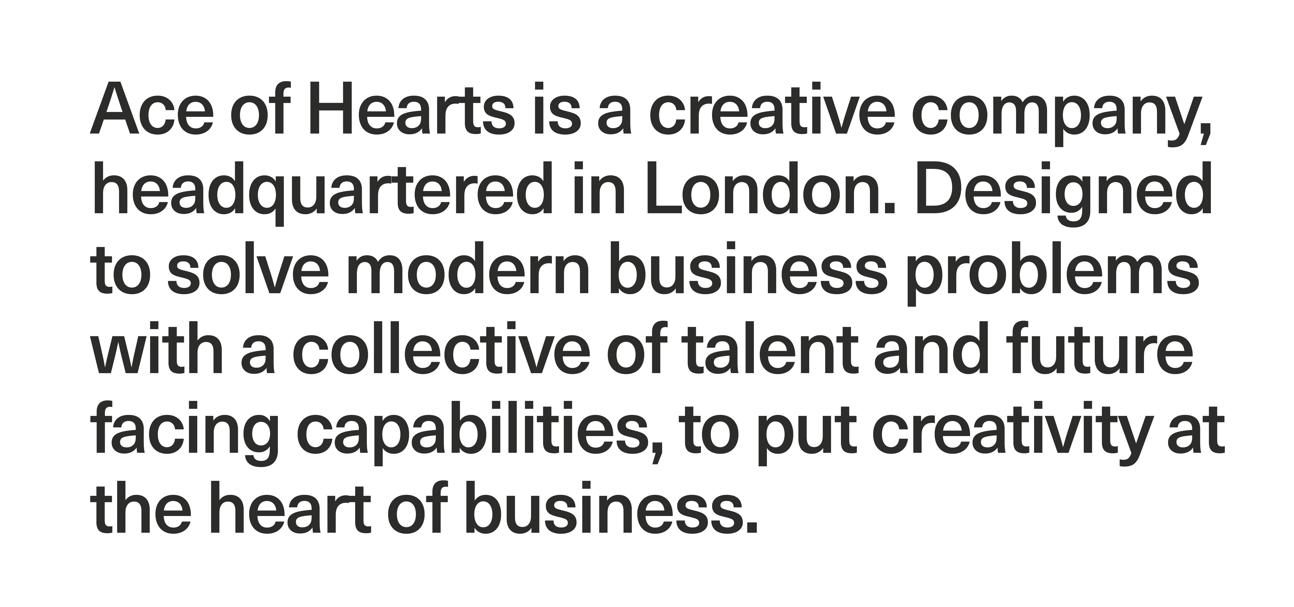 Ace of Hearts is a creative company, headquartered in London. Designed to solve modern business problems with a collective of talent and future facing capabilities, to put creativity at the heart of business